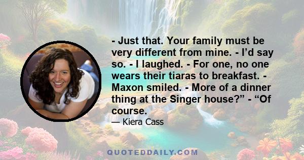 - Just that. Your family must be very different from mine. - I’d say so. - I laughed. - For one, no one wears their tiaras to breakfast. - Maxon smiled. - More of a dinner thing at the Singer house?” - “Of course.