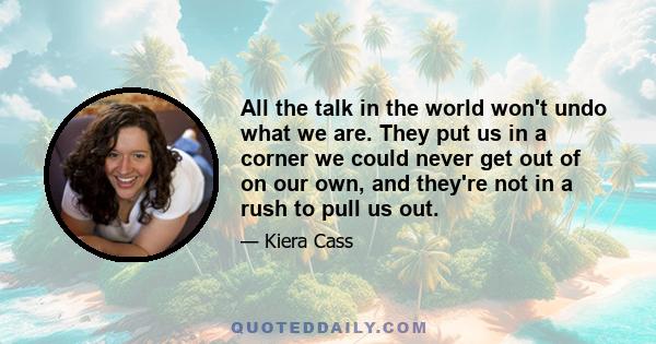 All the talk in the world won't undo what we are. They put us in a corner we could never get out of on our own, and they're not in a rush to pull us out.