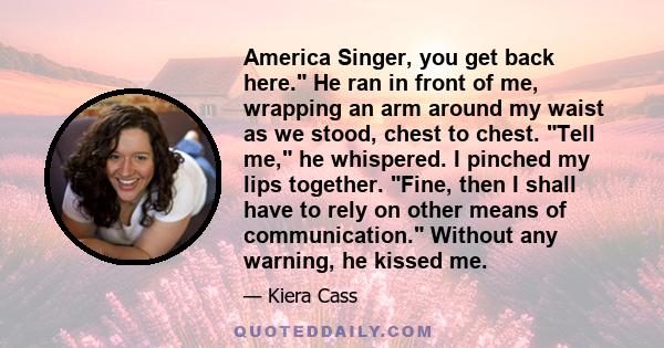 America Singer, you get back here. He ran in front of me, wrapping an arm around my waist as we stood, chest to chest. Tell me, he whispered. I pinched my lips together. Fine, then I shall have to rely on other means of 