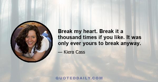 Break my heart. Break it a thousand times if you like. It was only ever yours to break anyway.