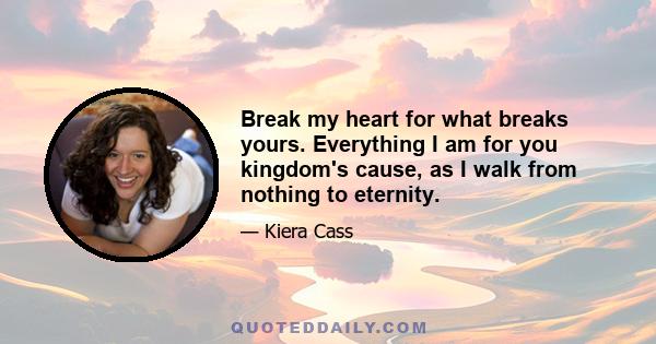 Break my heart for what breaks yours. Everything I am for you kingdom's cause, as I walk from nothing to eternity.