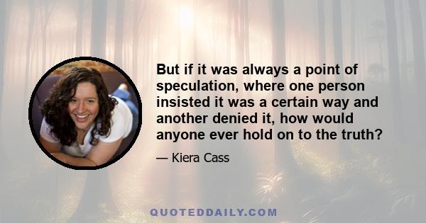 But if it was always a point of speculation, where one person insisted it was a certain way and another denied it, how would anyone ever hold on to the truth?