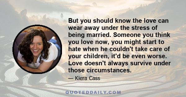 But you should know the love can wear away under the stress of being married. Someone you think you love now, you might start to hate when he couldn't take care of your children, it'd be even worse. Love doesn't always