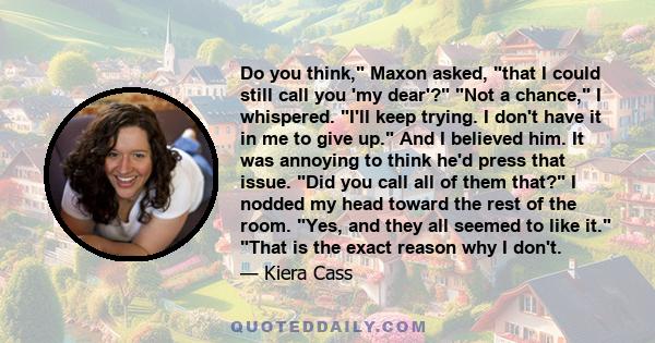 Do you think, Maxon asked, that I could still call you 'my dear'? Not a chance, I whispered. I'll keep trying. I don't have it in me to give up. And I believed him. It was annoying to think he'd press that issue. Did