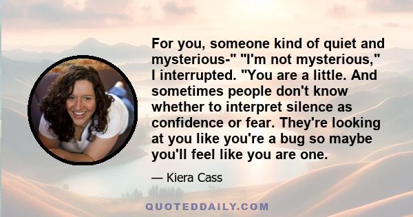 For you, someone kind of quiet and mysterious- I'm not mysterious, I interrupted. You are a little. And sometimes people don't know whether to interpret silence as confidence or fear. They're looking at you like you're