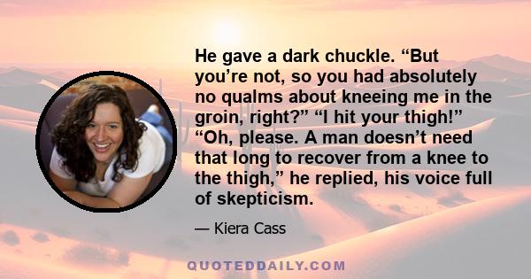 He gave a dark chuckle. “But you’re not, so you had absolutely no qualms about kneeing me in the groin, right?” “I hit your thigh!” “Oh, please. A man doesn’t need that long to recover from a knee to the thigh,” he