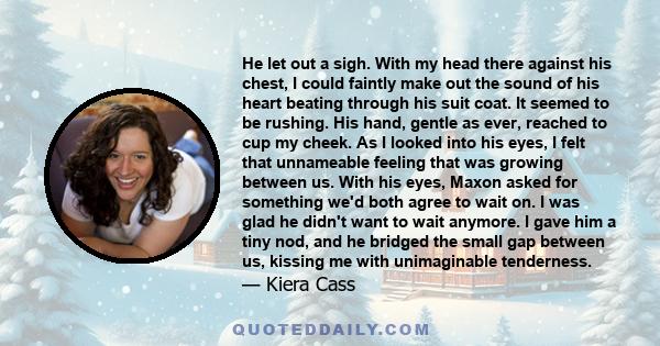 He let out a sigh. With my head there against his chest, I could faintly make out the sound of his heart beating through his suit coat. It seemed to be rushing. His hand, gentle as ever, reached to cup my cheek. As I