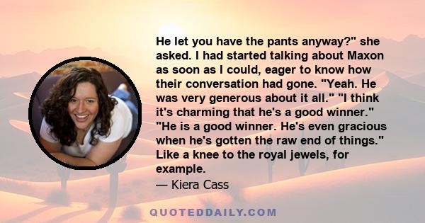 He let you have the pants anyway? she asked. I had started talking about Maxon as soon as I could, eager to know how their conversation had gone. Yeah. He was very generous about it all. I think it's charming that he's