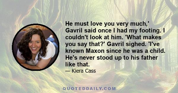 He must love you very much,' Gavril said once I had my footing. I couldn't look at him. 'What makes you say that?' Gavril sighed. 'I've known Maxon since he was a child. He's never stood up to his father like that.