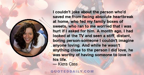 I couldn't joke about the person who'd saved me from facing absolute heartbreak at home, who fed my family boxes of sweets, who ran to me worried that i was hurt if I asked for him. A month ago, I had looked at the TV