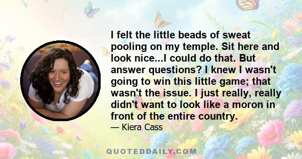 I felt the little beads of sweat pooling on my temple. Sit here and look nice...I could do that. But answer questions? I knew I wasn't going to win this little game; that wasn't the issue. I just really, really didn't