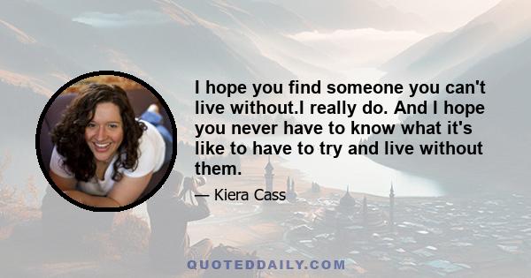 I hope you find someone you can't live without.I really do. And I hope you never have to know what it's like to have to try and live without them.