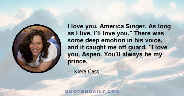 I love you, America Singer. As long as I live, I'll love you. There was some deep emotion in his voice, and it caught me off guard. I love you, Aspen. You'll always be my prince.