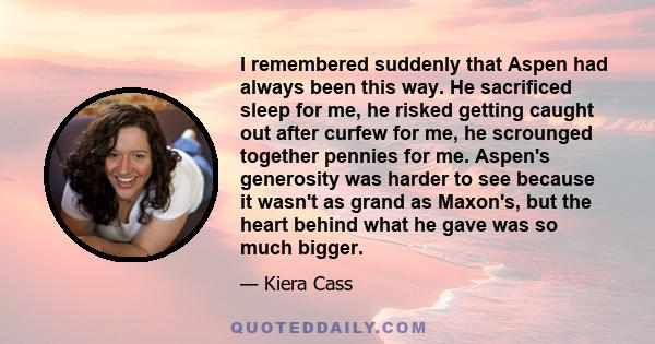 I remembered suddenly that Aspen had always been this way. He sacrificed sleep for me, he risked getting caught out after curfew for me, he scrounged together pennies for me. Aspen's generosity was harder to see because 