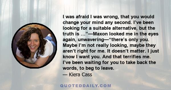 I was afraid I was wrong, that you would change your mind any second. I’ve been looking for a suitable alternative, but the truth is …”—Maxon looked me in the eyes again, unwavering—“there’s only you. Maybe I’m not