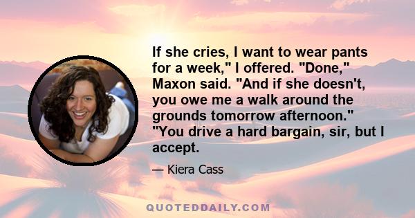 If she cries, I want to wear pants for a week, I offered. Done, Maxon said. And if she doesn't, you owe me a walk around the grounds tomorrow afternoon. You drive a hard bargain, sir, but I accept.