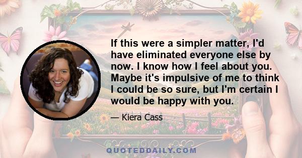 If this were a simpler matter, I'd have eliminated everyone else by now. I know how I feel about you. Maybe it's impulsive of me to think I could be so sure, but I'm certain I would be happy with you.