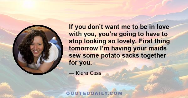 If you don’t want me to be in love with you, you’re going to have to stop looking so lovely. First thing tomorrow I’m having your maids sew some potato sacks together for you.