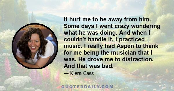 It hurt me to be away from him. Some days I went crazy wondering what he was doing. And when I couldn't handle it, I practiced music. I really had Aspen to thank for me being the musician that I was. He drove me to