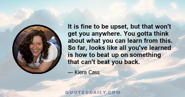 It is fine to be upset, but that won't get you anywhere. You gotta think about what you can learn from this. So far, looks like all you've learned is how to beat up on something that can't beat you back.