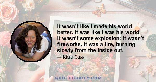 It wasn’t like I made his world better. It was like I was his world. It wasn’t some explosion; it wasn’t fireworks. It was a fire, burning slowly from the inside out.