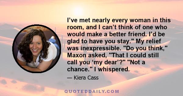 I’ve met nearly every woman in this room, and I can’t think of one who would make a better friend. I’d be glad to have you stay. My relief was inexpressible. Do you think, Maxon asked, That I could still call you ‘my