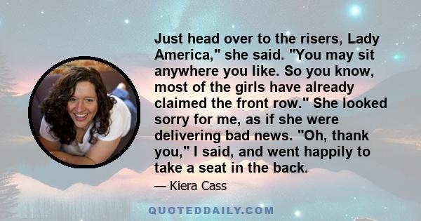 Just head over to the risers, Lady America, she said. You may sit anywhere you like. So you know, most of the girls have already claimed the front row. She looked sorry for me, as if she were delivering bad news. Oh,