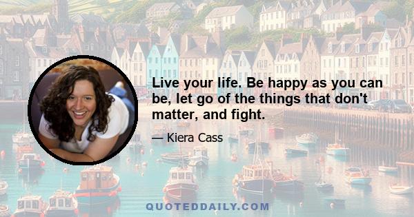 Live your life. Be happy as you can be, let go of the things that don't matter, and fight.