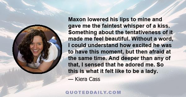 Maxon lowered his lips to mine and gave me the faintest whisper of a kiss. Something about the tentativeness of it made me feel beautiful. Without a word, I could understand how excited he was to have this moment, but