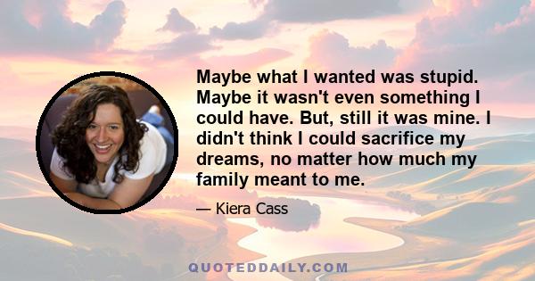 Maybe what I wanted was stupid. Maybe it wasn't even something I could have. But, still it was mine. I didn't think I could sacrifice my dreams, no matter how much my family meant to me.