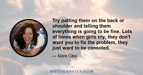 Try patting them on the back or shoulder and telling them everything is going to be fine. Lots of times when girls cry, they don't want you to fix the problem, they just want to be consoled.