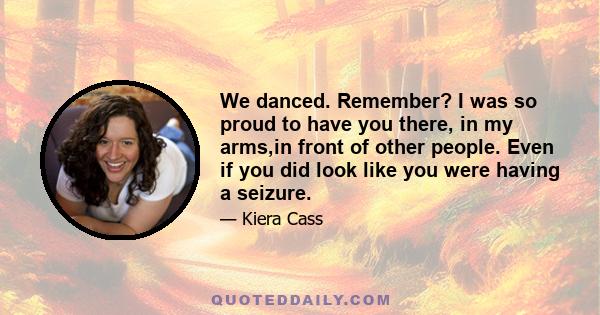 We danced. Remember? I was so proud to have you there, in my arms,in front of other people. Even if you did look like you were having a seizure.