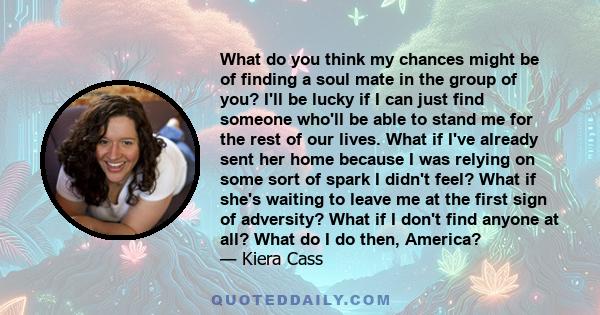 What do you think my chances might be of finding a soul mate in the group of you? I'll be lucky if I can just find someone who'll be able to stand me for the rest of our lives. What if I've already sent her home because 