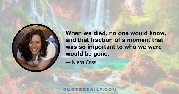 When we died, no one would know, and that fraction of a moment that was so important to who we were would be gone.