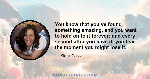 You know that you’ve found something amazing, and you want to hold on to it forever; and every second after you have it, you fear the moment you might lose it.