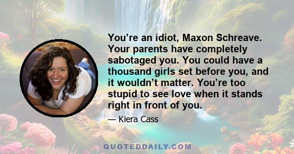 You’re an idiot, Maxon Schreave. Your parents have completely sabotaged you. You could have a thousand girls set before you, and it wouldn’t matter. You’re too stupid to see love when it stands right in front of you.