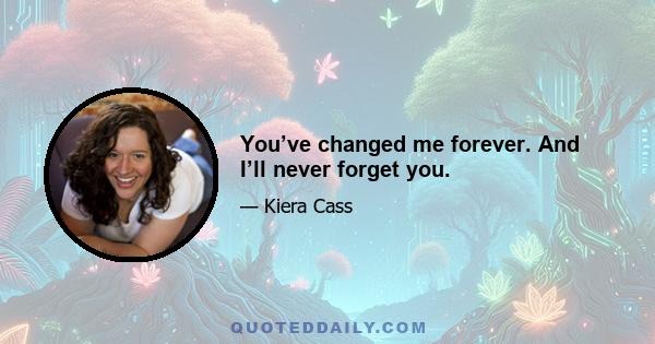 You’ve changed me forever. And I’ll never forget you.