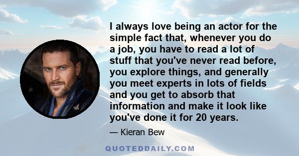 I always love being an actor for the simple fact that, whenever you do a job, you have to read a lot of stuff that you've never read before, you explore things, and generally you meet experts in lots of fields and you