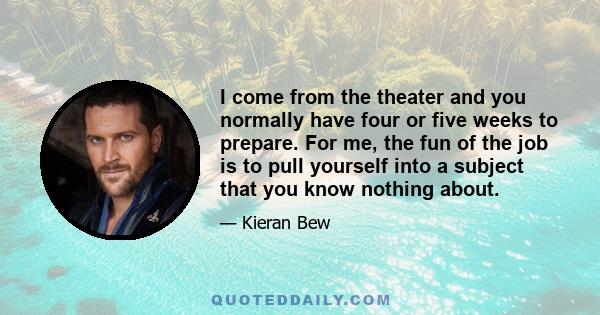 I come from the theater and you normally have four or five weeks to prepare. For me, the fun of the job is to pull yourself into a subject that you know nothing about.