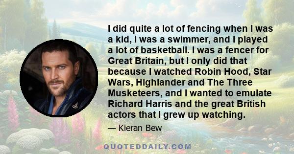 I did quite a lot of fencing when I was a kid, I was a swimmer, and I played a lot of basketball. I was a fencer for Great Britain, but I only did that because I watched Robin Hood, Star Wars, Highlander and The Three