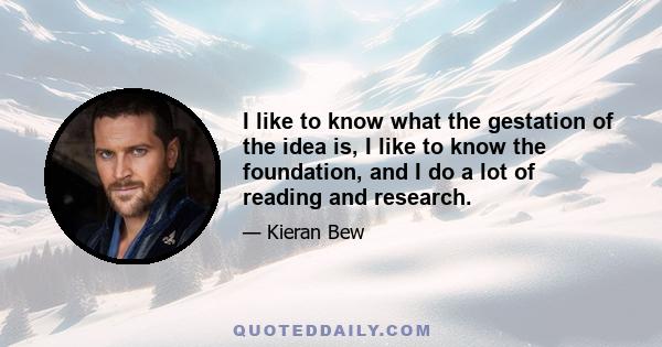 I like to know what the gestation of the idea is, I like to know the foundation, and I do a lot of reading and research.