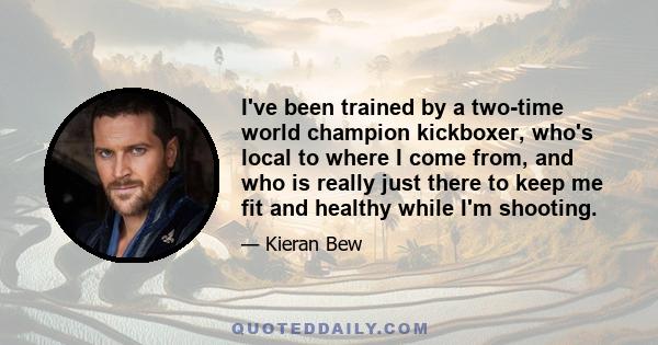 I've been trained by a two-time world champion kickboxer, who's local to where I come from, and who is really just there to keep me fit and healthy while I'm shooting.