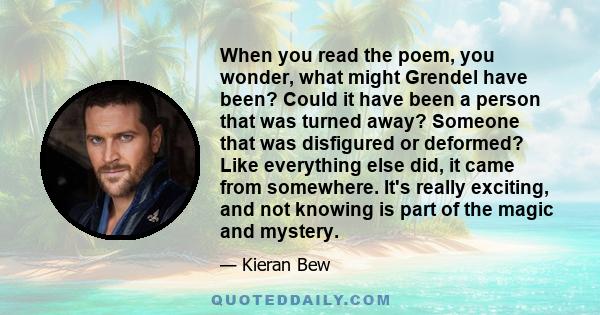 When you read the poem, you wonder, what might Grendel have been? Could it have been a person that was turned away? Someone that was disfigured or deformed? Like everything else did, it came from somewhere. It's really