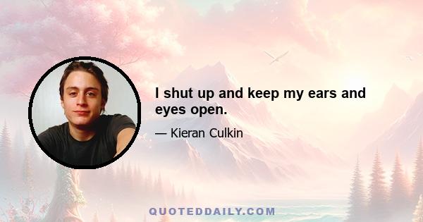 I shut up and keep my ears and eyes open.