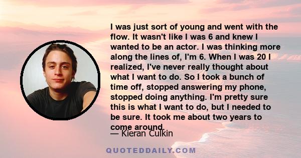 I was just sort of young and went with the flow. It wasn't like I was 6 and knew I wanted to be an actor. I was thinking more along the lines of, I'm 6. When I was 20 I realized, I've never really thought about what I