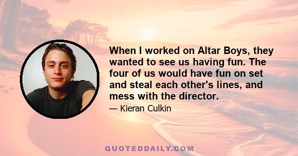 When I worked on Altar Boys, they wanted to see us having fun. The four of us would have fun on set and steal each other's lines, and mess with the director.