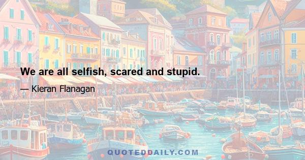 We are all selfish, scared and stupid.