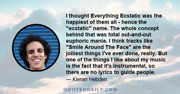 I thought Everything Ecstatic was the happiest of them all - hence the ecstatic name. The whole concept behind that was total out-and-out euphoric mania. I think tracks like Smile Around The Face are the jolliest things 