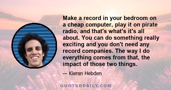 Make a record in your bedroom on a cheap computer, play it on pirate radio, and that's what's it's all about. You can do something really exciting and you don't need any record companies. The way I do everything comes