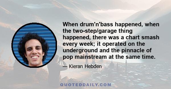 When drum'n'bass happened, when the two-step/garage thing happened, there was a chart smash every week; it operated on the underground and the pinnacle of pop mainstream at the same time.